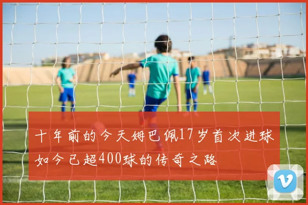 十年前的今天姆巴佩17岁首次进球如今已超400球的传奇之路
