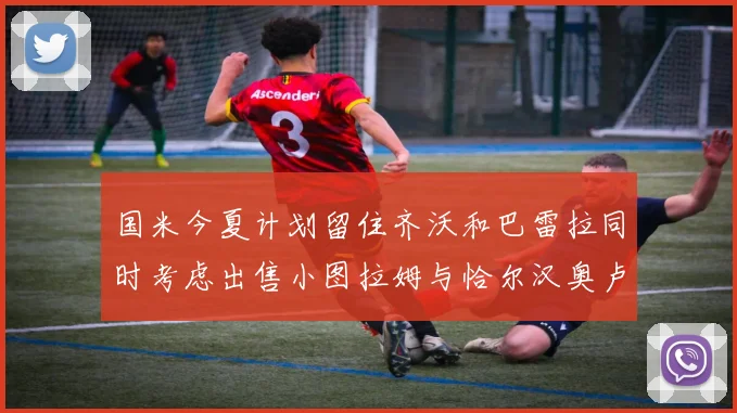 国米今夏计划留住齐沃和巴雷拉同时考虑出售小图拉姆与恰尔汉奥卢