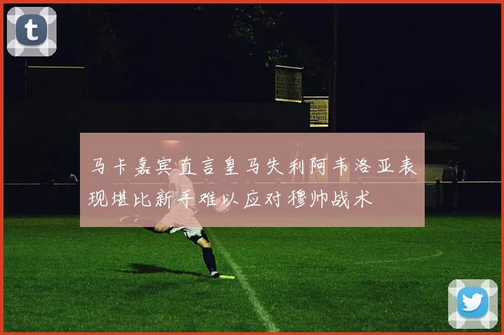 马卡嘉宾直言皇马失利阿韦洛亚表现堪比新手难以应对穆帅战术