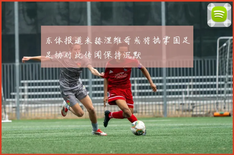东体报道米赫涅维奇或将执掌国足足协对此传闻保持沉默