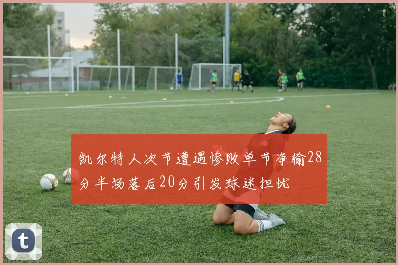 凯尔特人次节遭遇惨败单节净输28分半场落后20分引发球迷担忧