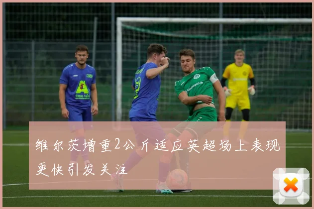 维尔茨增重2公斤适应英超场上表现更快引发关注