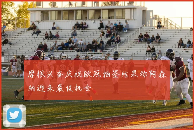 摩根兴奋庆祝欧冠抽签结果称阿森纳迎来最佳机会