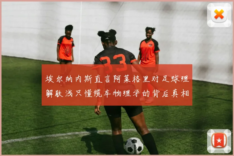 埃尔纳内斯直言阿莱格里对足球理解肤浅只懂缆车物理学的背后真相