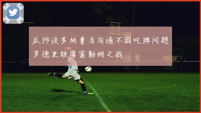 瓜帅谈多纳鲁马沟通不因吃牌问题罗德里缺席富勒姆之战