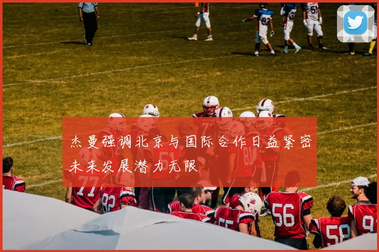 杰曼强调北京与国际合作日益紧密未来发展潜力无限